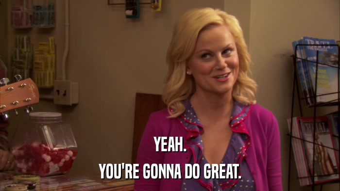YEAH. YOU'RE GONNA DO GREAT. 