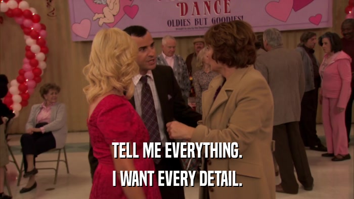 TELL ME EVERYTHING. I WANT EVERY DETAIL. 