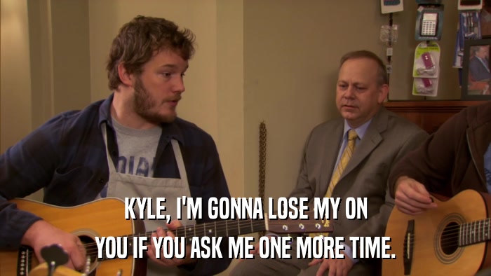 KYLE, I'M GONNA LOSE MY ON YOU IF YOU ASK ME ONE MORE TIME. 