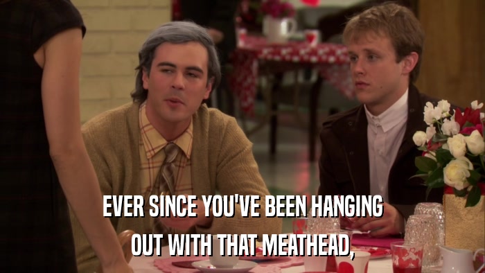 EVER SINCE YOU'VE BEEN HANGING OUT WITH THAT MEATHEAD, 