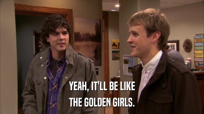 YEAH, IT'LL BE LIKE THE GOLDEN GIRLS. 