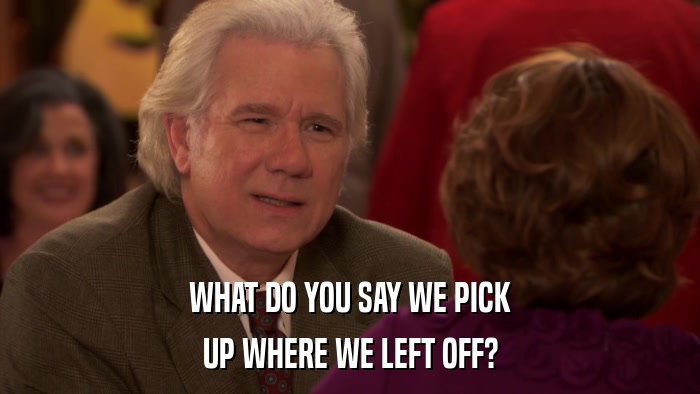 WHAT DO YOU SAY WE PICK UP WHERE WE LEFT OFF? 