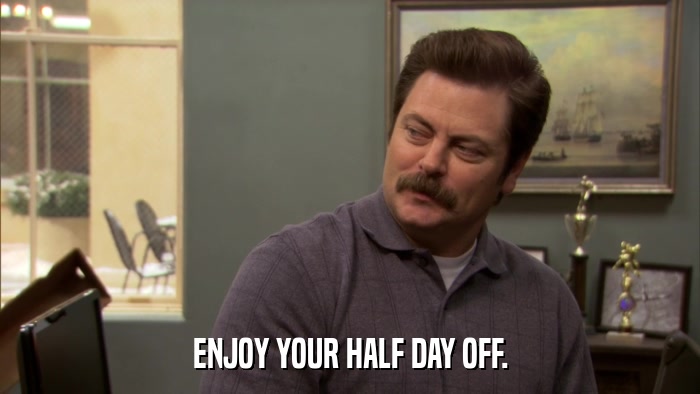 ENJOY YOUR HALF DAY OFF.  