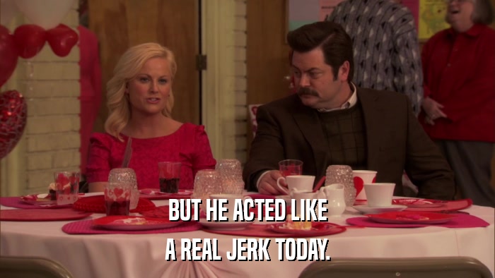 BUT HE ACTED LIKE A REAL JERK TODAY. 