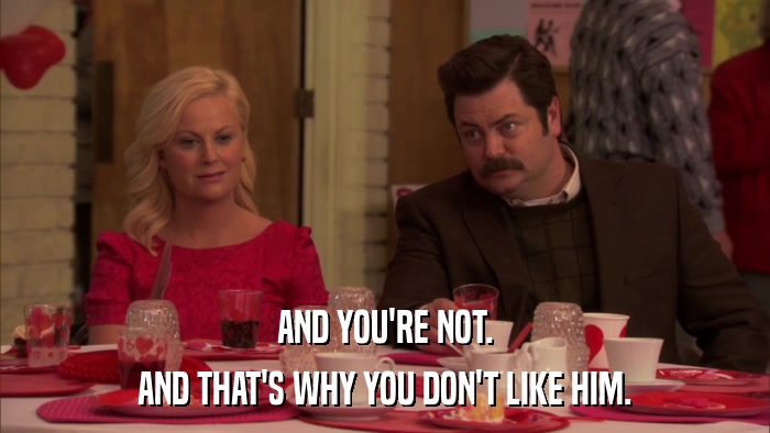 AND YOU'RE NOT. AND THAT'S WHY YOU DON'T LIKE HIM. 
