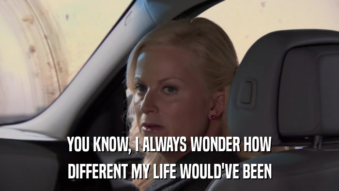 YOU KNOW, I ALWAYS WONDER HOW DIFFERENT MY LIFE WOULD'VE BEEN 