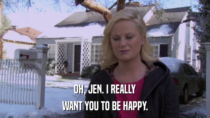 OH, JEN. I REALLY WANT YOU TO BE HAPPY. 