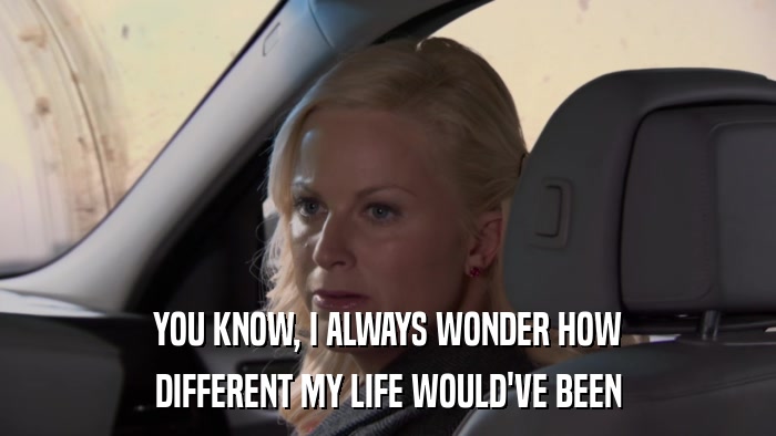 YOU KNOW, I ALWAYS WONDER HOW DIFFERENT MY LIFE WOULD'VE BEEN 