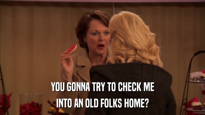 YOU GONNA TRY TO CHECK ME INTO AN OLD FOLKS HOME? 