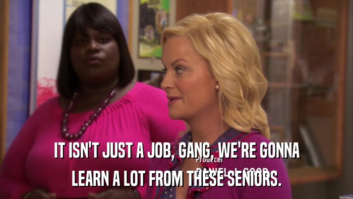 IT ISN'T JUST A JOB, GANG, WE'RE GONNA LEARN A LOT FROM THESE SENIORS. 