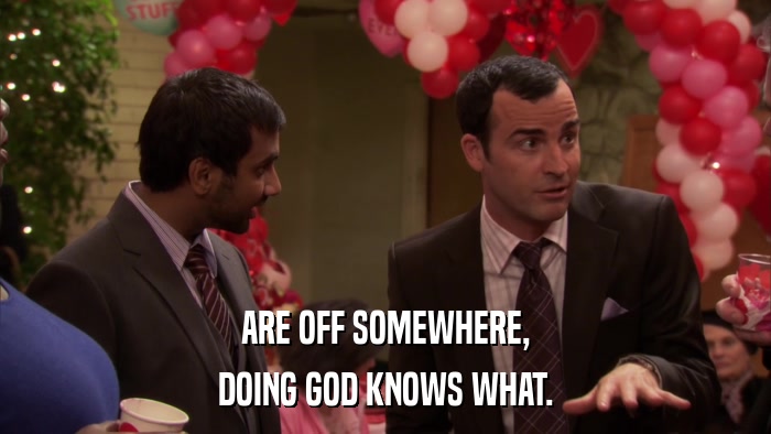 ARE OFF SOMEWHERE, DOING GOD KNOWS WHAT. 