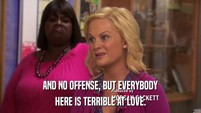 AND NO OFFENSE, BUT EVERYBODY HERE IS TERRIBLE AT LOVE. 
