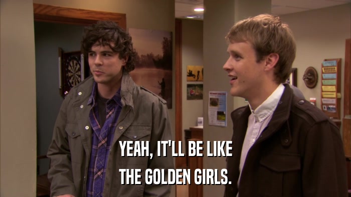 YEAH, IT'LL BE LIKE THE GOLDEN GIRLS. 