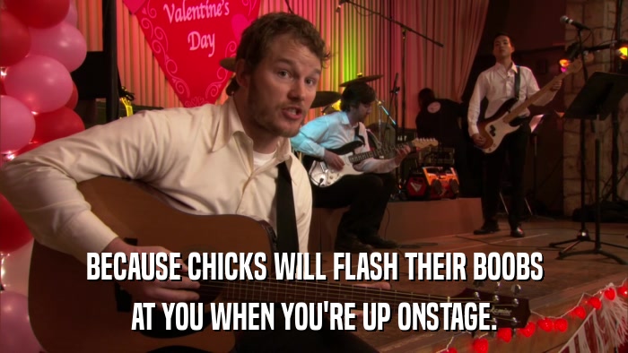 BECAUSE CHICKS WILL FLASH THEIR BOOBS AT YOU WHEN YOU'RE UP ONSTAGE. 