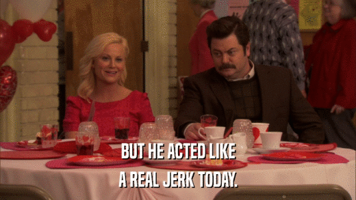 BUT HE ACTED LIKE A REAL JERK TODAY. 