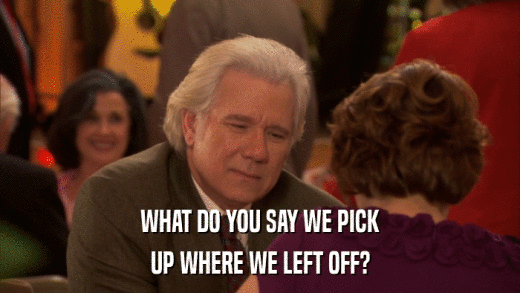 WHAT DO YOU SAY WE PICK UP WHERE WE LEFT OFF? 