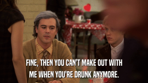 FINE, THEN YOU CAN'T MAKE OUT WITH ME WHEN YOU'RE DRUNK ANYMORE. 