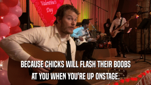 BECAUSE CHICKS WILL FLASH THEIR BOOBS AT YOU WHEN YOU'RE UP ONSTAGE. 