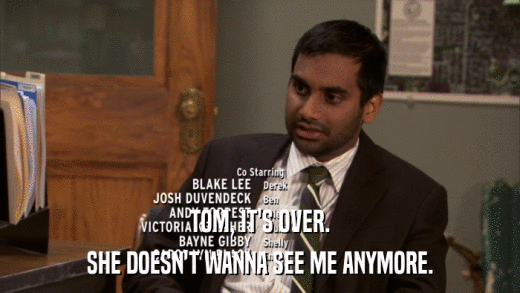 TOM, IT'S OVER. SHE DOESN'T WANNA SEE ME ANYMORE. 