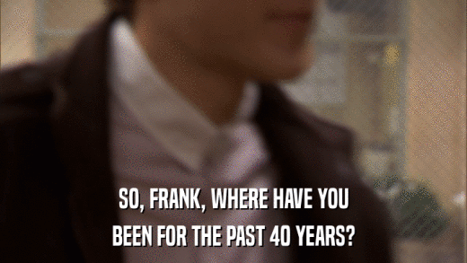SO, FRANK, WHERE HAVE YOU BEEN FOR THE PAST 40 YEARS? 