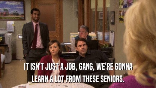 IT ISN'T JUST A JOB, GANG, WE'RE GONNA LEARN A LOT FROM THESE SENIORS. 