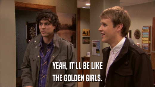 YEAH, IT'LL BE LIKE THE GOLDEN GIRLS. 