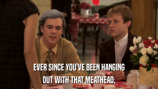 EVER SINCE YOU'VE BEEN HANGING OUT WITH THAT MEATHEAD, 