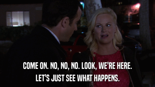 COME ON. NO, NO, NO. LOOK, WE'RE HERE. LET'S JUST SEE WHAT HAPPENS. 