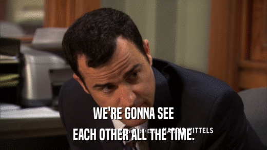 WE'RE GONNA SEE EACH OTHER ALL THE TIME. 