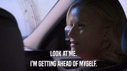 LOOK AT ME. I'M GETTING AHEAD OF MYSELF. 