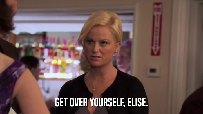 GET OVER YOURSELF, ELISE.  