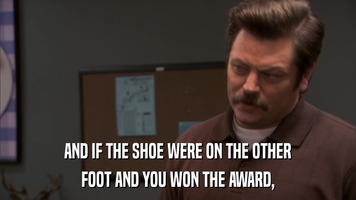 AND IF THE SHOE WERE ON THE OTHER FOOT AND YOU WON THE AWARD, 