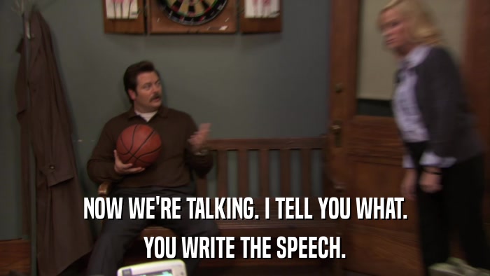 NOW WE'RE TALKING. I TELL YOU WHAT. YOU WRITE THE SPEECH. 