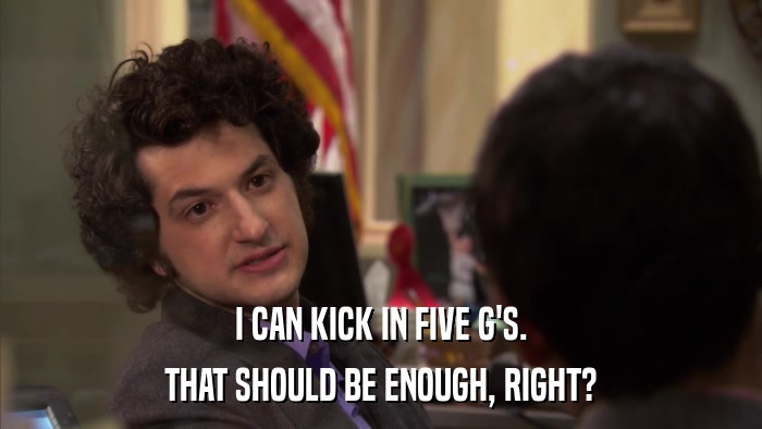 I CAN KICK IN FIVE G'S. THAT SHOULD BE ENOUGH, RIGHT? 