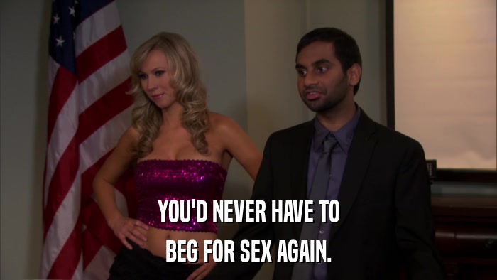 YOU'D NEVER HAVE TO BEG FOR SEX AGAIN. 