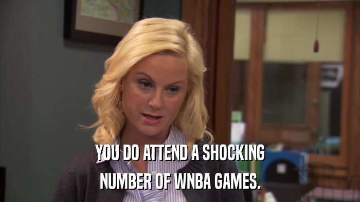 YOU DO ATTEND A SHOCKING NUMBER OF WNBA GAMES. 