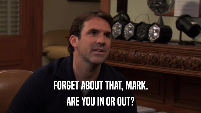 FORGET ABOUT THAT, MARK. ARE YOU IN OR OUT? 