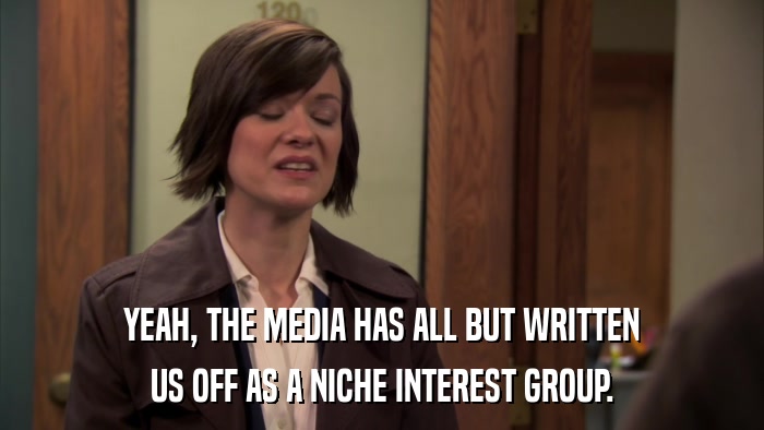 YEAH, THE MEDIA HAS ALL BUT WRITTEN US OFF AS A NICHE INTEREST GROUP. 