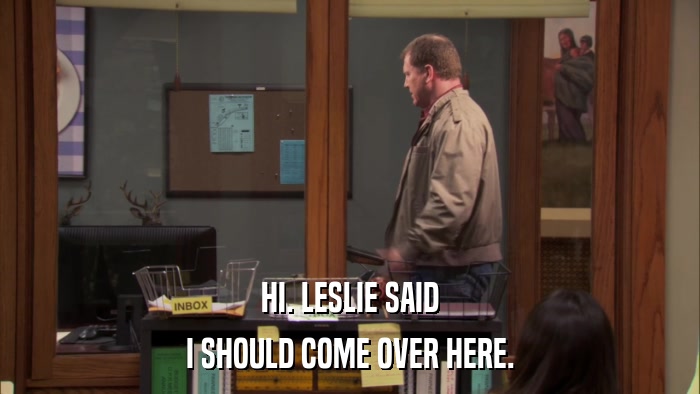 HI. LESLIE SAID I SHOULD COME OVER HERE. 