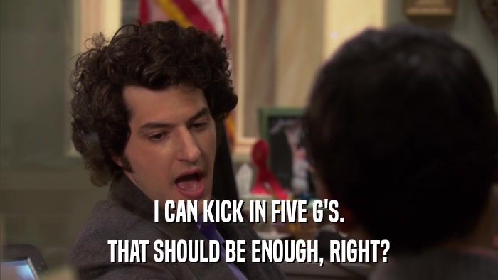 I CAN KICK IN FIVE G'S. THAT SHOULD BE ENOUGH, RIGHT? 