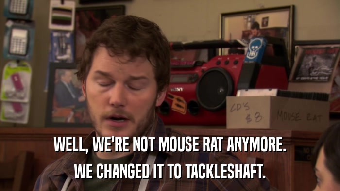 WELL, WE'RE NOT MOUSE RAT ANYMORE. WE CHANGED IT TO TACKLESHAFT. 