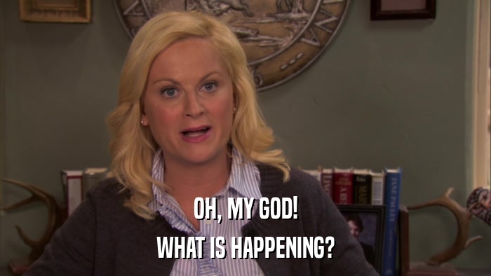 OH, MY GOD! WHAT IS HAPPENING? 