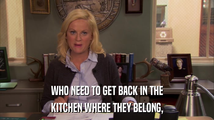 WHO NEED TO GET BACK IN THE KITCHEN WHERE THEY BELONG, 