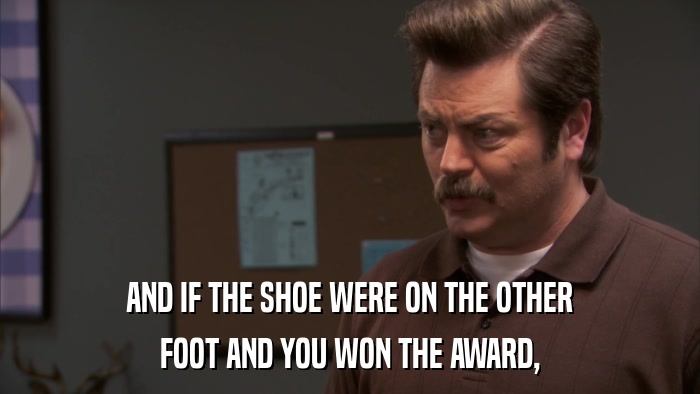 AND IF THE SHOE WERE ON THE OTHER FOOT AND YOU WON THE AWARD, 