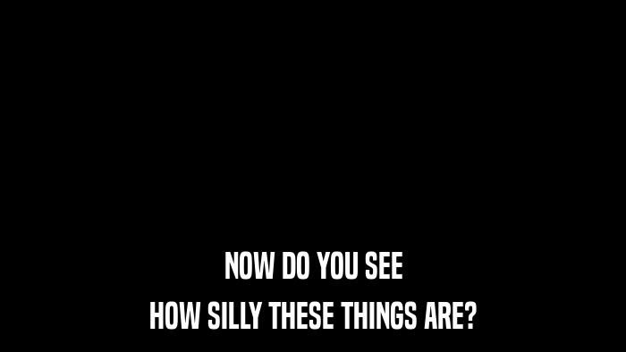 NOW DO YOU SEE HOW SILLY THESE THINGS ARE? 