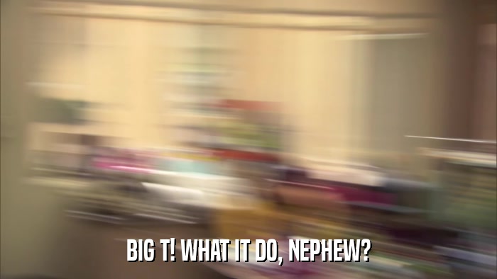 BIG T! WHAT IT DO, NEPHEW?  