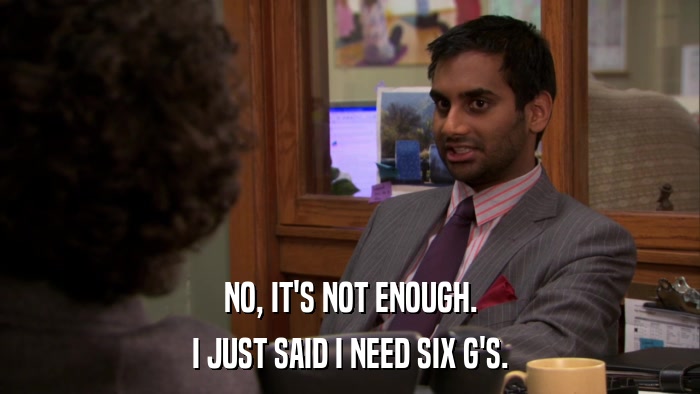 NO, IT'S NOT ENOUGH. I JUST SAID I NEED SIX G'S. 