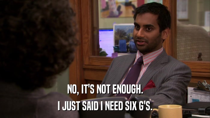 NO, IT'S NOT ENOUGH. I JUST SAID I NEED SIX G'S. 