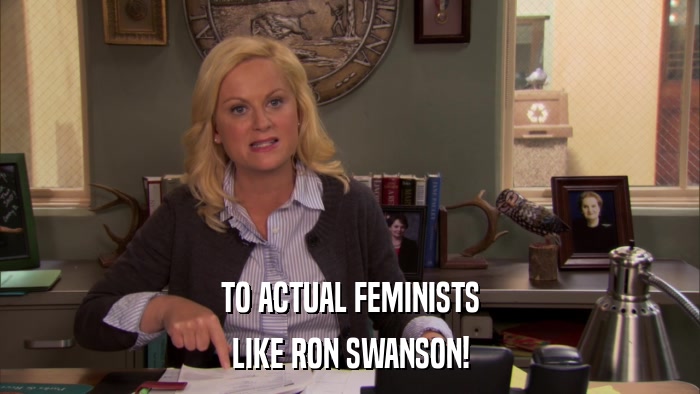 TO ACTUAL FEMINISTS LIKE RON SWANSON! 