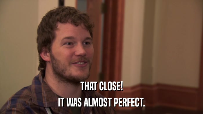 THAT CLOSE! IT WAS ALMOST PERFECT. 
